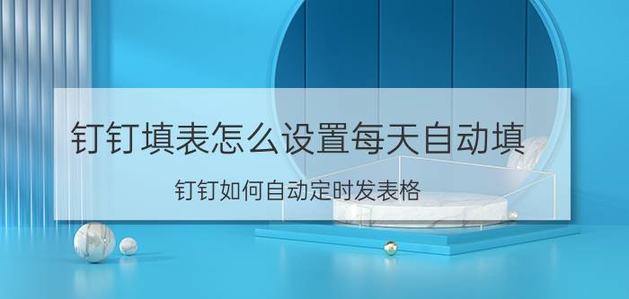 钉钉填表怎么设置每天自动填 钉钉如何自动定时发表格？